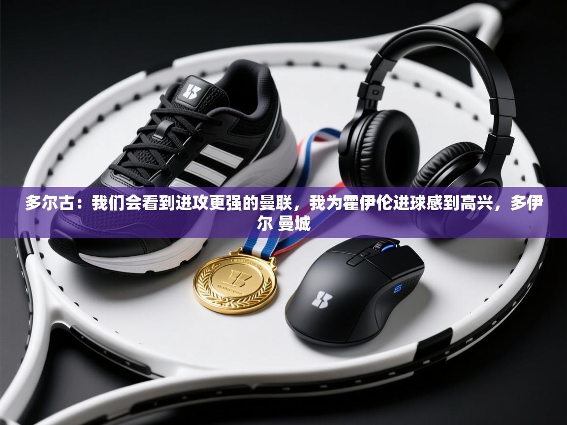 多尔古：我们会看到进攻更强的曼联，我为霍伊伦进球感到高兴，多伊尔 曼城