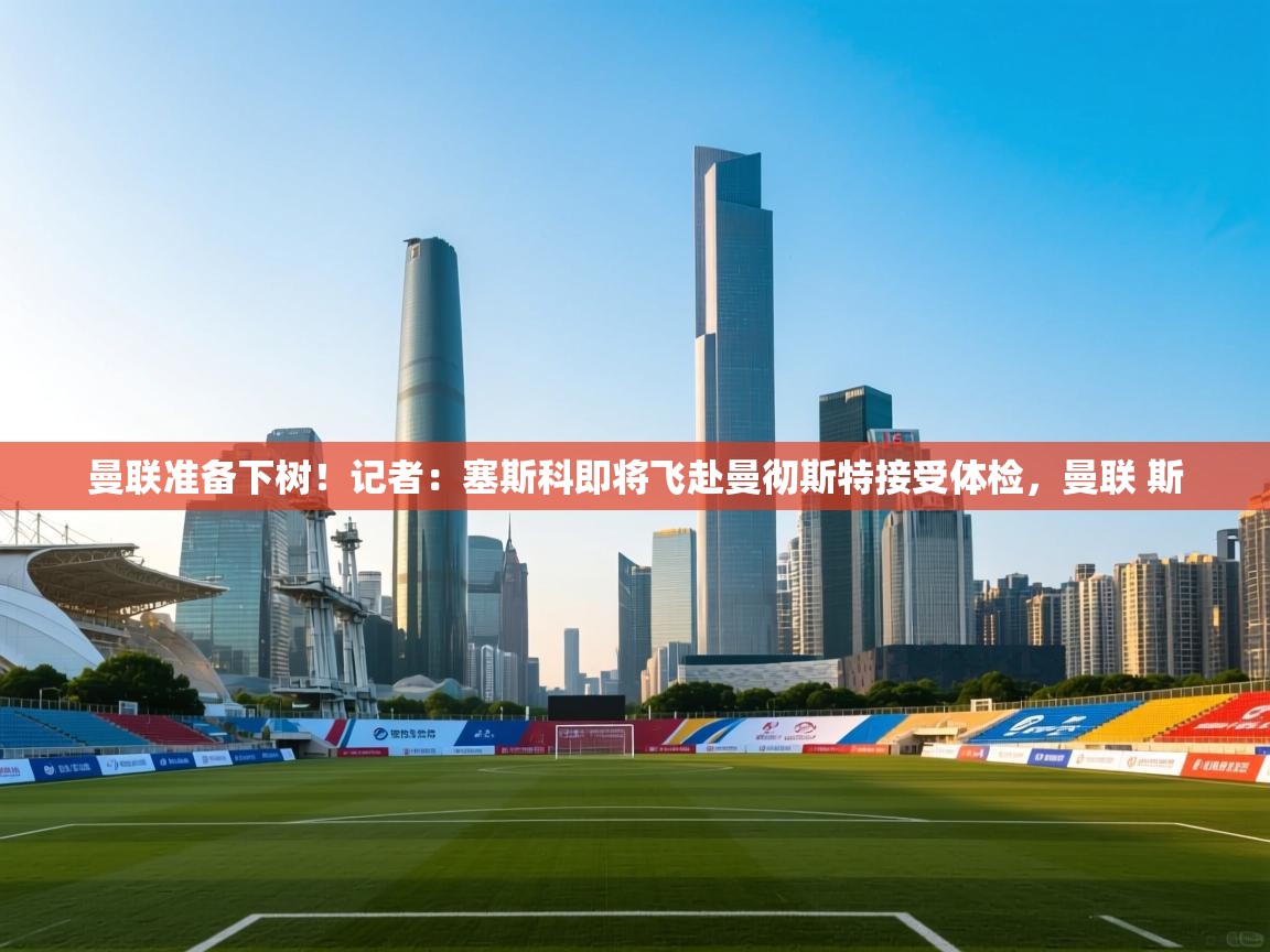 曼联准备下树！记者：塞斯科即将飞赴曼彻斯特接受体检，曼联 斯  第1张