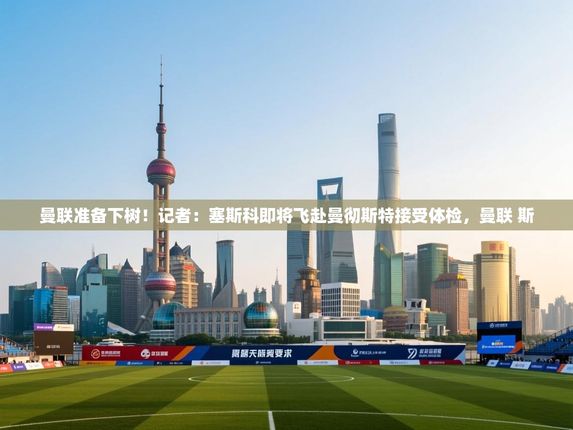 曼联准备下树！记者：塞斯科即将飞赴曼彻斯特接受体检，曼联 斯  第2张