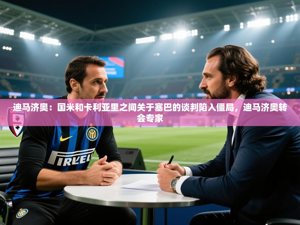 迪马济奥：国米和卡利亚里之间关于塞巴的谈判陷入僵局，迪马济奥转会专家  第1张