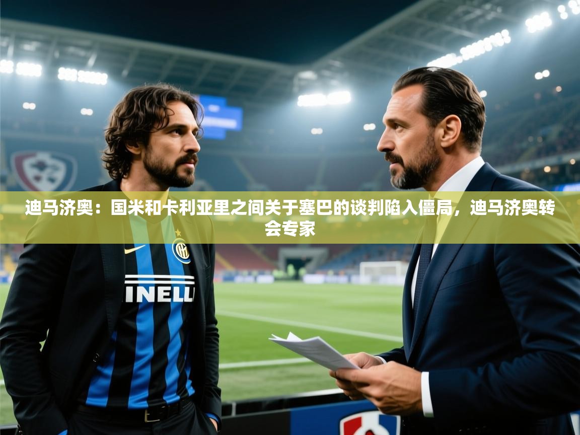 迪马济奥：国米和卡利亚里之间关于塞巴的谈判陷入僵局，迪马济奥转会专家  第2张